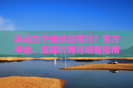 奥运女子篮球直播吗？官方平台、直播时间与观看指南全解析，奥运女子篮球直播吗？官方平台、直播时间与观看指南全解析