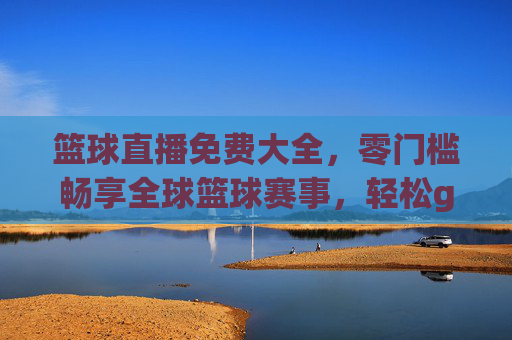 篮球直播免费大全，零门槛畅享全球篮球赛事，轻松get每一场精彩对决，篮球直播免费大全，零门槛畅享全球赛事，轻松get每一场精彩对决