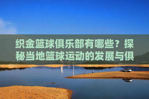 织金篮球俱乐部有哪些?探秘当地篮球运动的发展与俱乐部概况,织金篮球俱乐部有哪些?探秘当地篮球运动发展与俱乐部概况