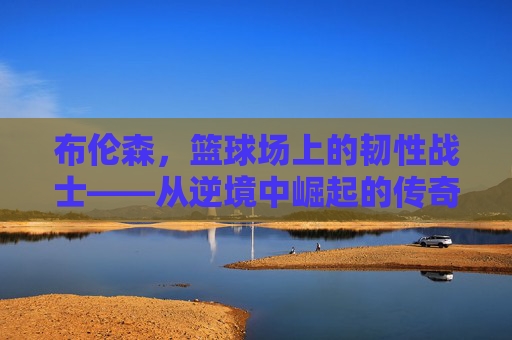 布伦森，篮球场上的韧性战士——从逆境中崛起的传奇之旅，布伦森，篮球场上的韧性战士——从逆境中崛起的传奇之旅