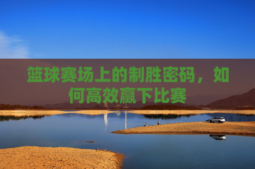 篮球赛场上的制胜密码,如何高效赢下比赛
