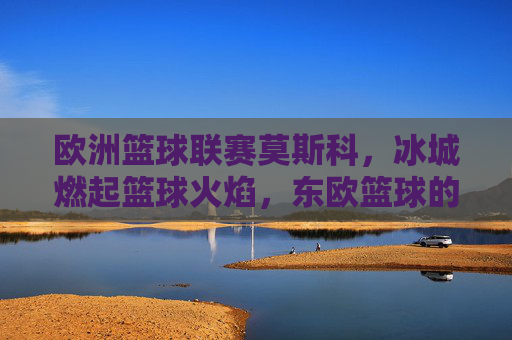 欧洲篮球联赛莫斯科，冰城燃起篮球火焰，东欧篮球的巅峰对决，欧洲篮球联赛莫斯科，冰城燃起篮球火焰，东欧篮球的巅峰对决