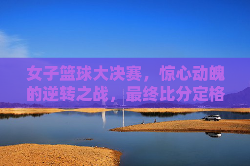 女子篮球大决赛,惊心动魄的逆转之战,最终比分定格,精彩瞬间令人难忘,女子篮球大决赛,逆转之战惊心动魄,最终比分定格,精彩瞬间令人难忘