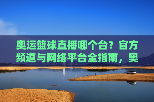 奥运篮球直播哪个台？官方频道与网络平台全指南，奥运篮球直播哪个台？官方频道与网络平台全指南