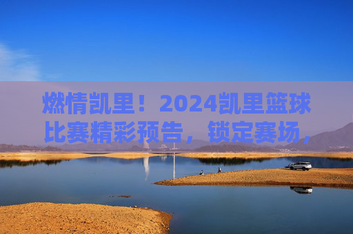 燃情凯里！2024凯里篮球比赛精彩预告，锁定赛场，共赴篮球盛宴！燃情凯里！2024凯里篮球比赛精彩预告，锁定赛场，共赴篮球盛宴！
