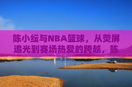 陈小纭与NBA篮球,从荧屏追光到赛场热爱的跨越,陈小纭与NBA篮球,从荧屏追光到赛场热爱的跨越