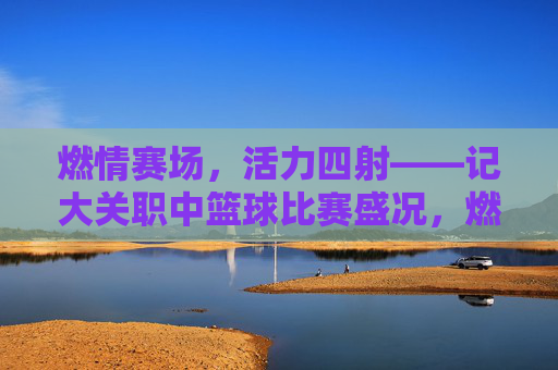 燃情赛场，活力四射——记大关职中篮球比赛盛况，燃情赛场，活力四射——记大关职中篮球比赛盛况