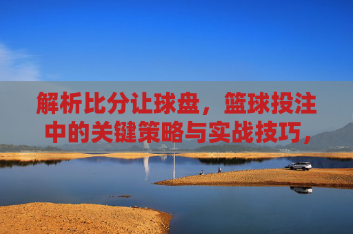 解析比分让球盘,篮球投注中的关键策略与实战技巧,解析比分让球盘,篮球投注的关键策略与实战技巧