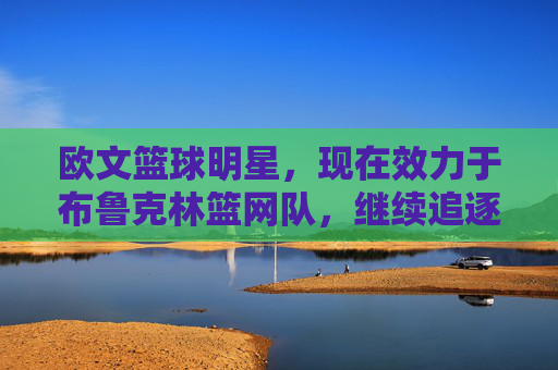 欧文篮球明星,现在效力于布鲁克林篮网队,继续追逐NBA总冠军的传奇之旅,欧文与布鲁克林篮网,继续追逐NBA总冠军的传奇之旅