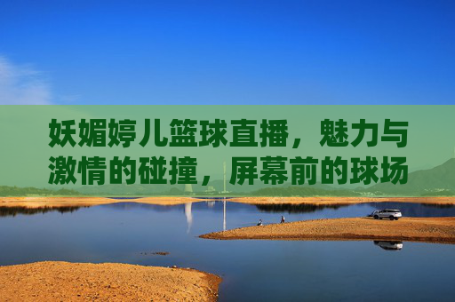 妖媚婷儿篮球直播，魅力与激情的碰撞，屏幕前的球场上都闪耀，妖媚婷儿篮球直播，魅力与激情的碰撞，屏幕前的球场上都闪耀