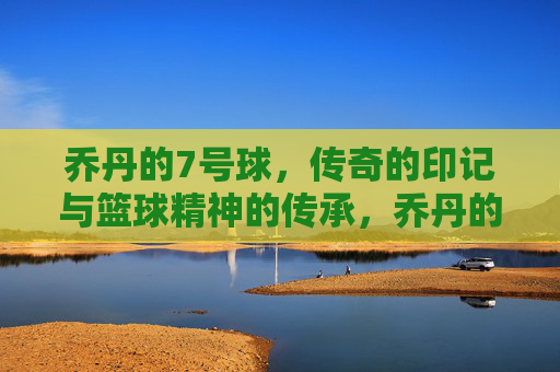 乔丹的7号球，传奇的印记与篮球精神的传承，乔丹的7号球，传奇的印记与篮球精神的传承