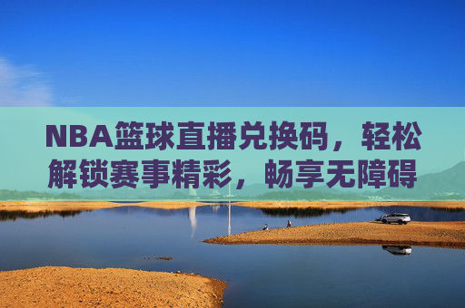 NBA篮球直播兑换码，轻松解锁赛事精彩，畅享无障碍观赛新体验，NBA篮球直播兑换码，轻松解锁赛事精彩，畅享无障碍观赛新体验