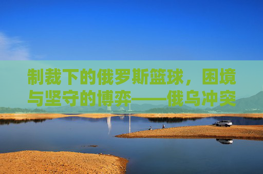 制裁下的俄罗斯篮球，困境与坚守的博弈——俄乌冲突后国际篮联的禁令如何重塑球队格局