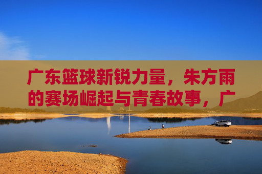 广东篮球新锐力量，朱方雨的赛场崛起与青春故事，广东篮球新锐力量，朱方雨的赛场崛起与青春故事
