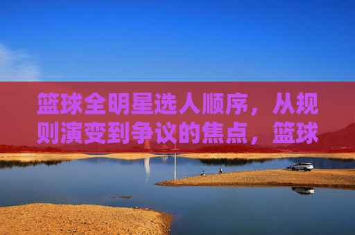 篮球全明星选人顺序,从规则演变到争议的焦点,篮球全明星选人顺序,从规则演变到争议焦点的演变轨迹