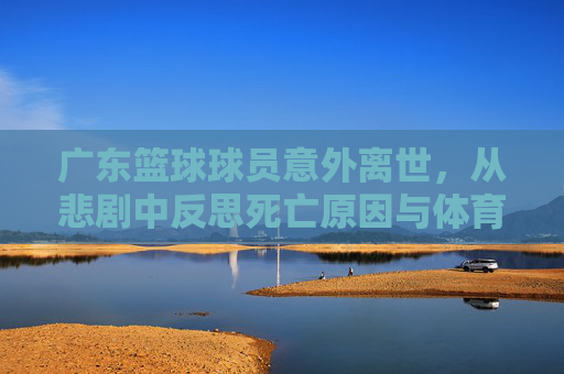 广东篮球球员意外离世，从悲剧中反思死亡原因与体育人文关怀的缺失，广东篮球球员意外离世，死亡原因与体育人文关怀缺失的深层反思