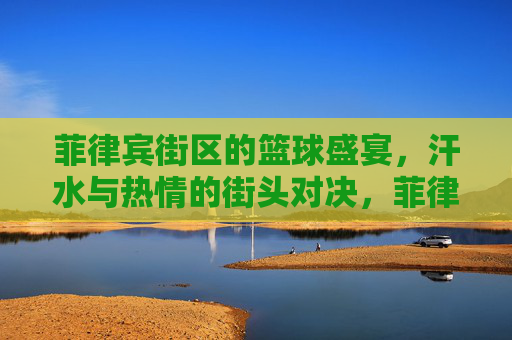 菲律宾街区的篮球盛宴，汗水与热情的街头对决，菲律宾街区的篮球盛宴，汗水与热情的街头对决