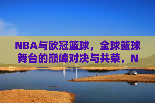 NBA与欧冠篮球，全球篮球舞台的巅峰对决与共荣，NBA与欧冠篮球，全球篮球舞台的巅峰对决与共荣