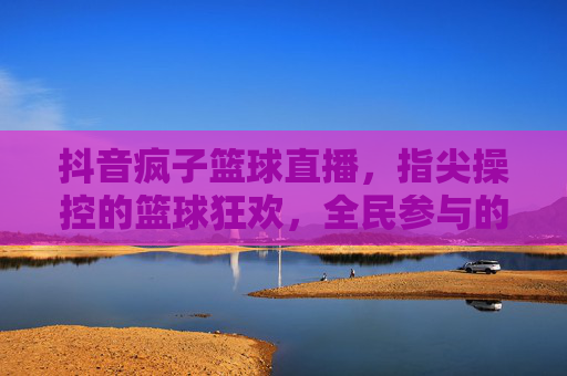 抖音疯子篮球直播,指尖操控的篮球狂欢,全民参与的激情盛宴,抖音疯子篮球直播,指尖操控的全民篮球狂欢盛宴
