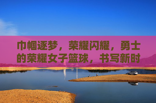 巾帼逐梦,荣耀闪耀,勇士的荣耀女子篮球,书写新时代的篮球传奇,巾帼逐梦,荣耀闪耀,女子篮球书写新时代篮球传奇