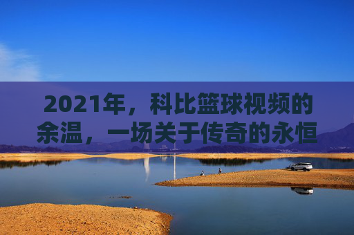 2021年，科比篮球视频的余温，一场关于传奇的永恒回响，2021年，科比篮球视频的余温，一场关于传奇的永恒回响