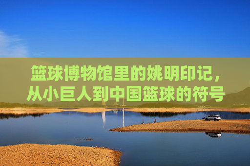 篮球博物馆里的姚明印记,从小巨人到中国篮球的符号,篮球博物馆里的姚明印记,从小巨人到中国篮球的符号