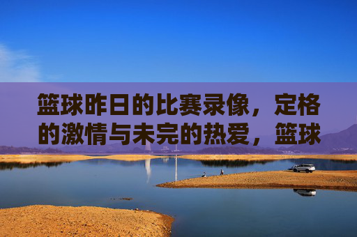 篮球昨日的比赛录像,定格的激情与未完的热爱,篮球昨日比赛录像,定格的激情与未完的热爱