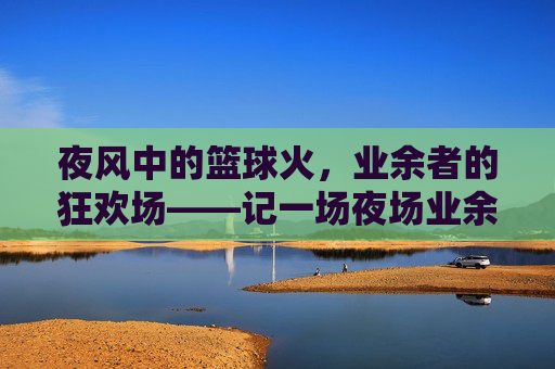 夜风中的篮球火,业余者的狂欢场——记一场夜场业余篮球比赛,夜风中的篮球火,业余者的狂欢场——记一场夜场业余篮球比赛