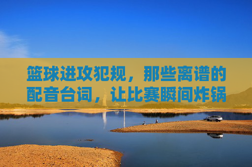 篮球进攻犯规，那些离谱的配音台词，让比赛瞬间炸锅！篮球进攻犯规，那些离谱的配音台词，让比赛瞬间炸锅！