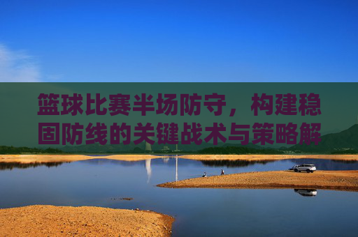 篮球比赛半场防守,构建稳固防线的关键战术与策略解析,篮球比赛半场防守,构建稳固防线的关键战术与策略解析