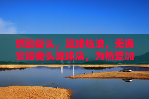 燃动街头，篮球热浪，无锡安踏街头篮球店，为热爱加冕的篮球圣地，燃动街头，篮球热浪，无锡安踏街头篮球店，为热爱加冕的篮球圣地