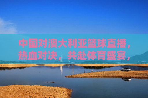 中国对澳大利亚篮球直播,热血对决,共赴体育盛宴,中国对澳大利亚篮球直播,热血对决,共赴体育盛宴