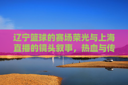 辽宁篮球的赛场荣光与上海直播的镜头叙事，热血与传播的交汇，辽宁篮球的赛场荣光与上海直播的镜头叙事，热血与传播的交汇