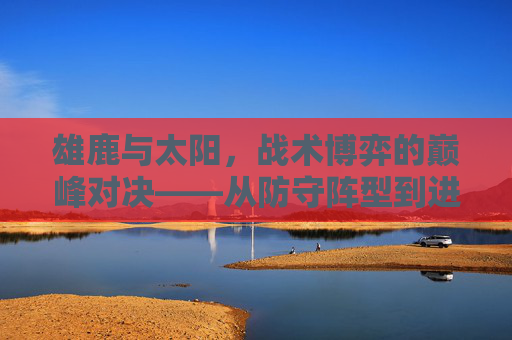 雄鹿与太阳，战术博弈的巅峰对决——从防守阵型到进攻策略的深度解析，雄鹿与太阳，战术博弈的巅峰对决——从防守阵型到进攻策略的深度解析