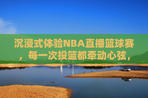 沉浸式体验NBA直播篮球赛,每一次投篮都牵动心弦,每一场对决都热血沸腾,沉浸式NBA直播,每一次投篮牵动心弦,每一场对决热血沸腾