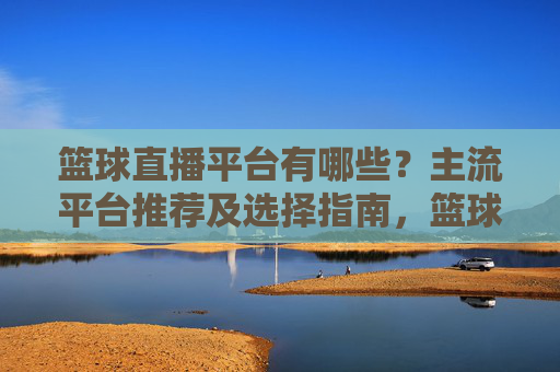 篮球直播平台有哪些?主流平台推荐及选择指南,篮球直播平台有哪些?主流平台推荐及选择指南