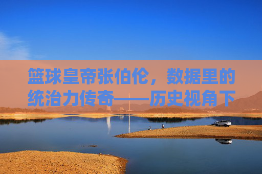 篮球皇帝张伯伦,数据里的统治力传奇——历史视角下的统治数据解析,篮球皇帝张伯伦,数据里的统治力传奇——历史视角下的统治数据解析
