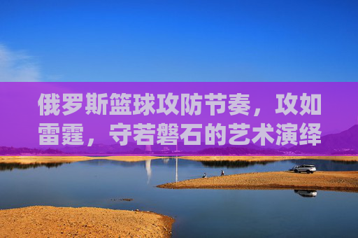 俄罗斯篮球攻防节奏,攻如雷霆,守若磐石的艺术演绎,俄罗斯篮球攻防节奏,攻如雷霆,守若磐石的艺术演绎