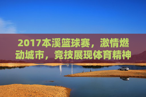 2017本溪篮球赛，激情燃动城市，竞技展现体育精神，2017本溪篮球赛，激情燃动城市，竞技展现体育精神