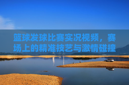 篮球发球比赛实况视频,赛场上的精准技艺与激情碰撞,值得反复回放的体育盛宴,篮球发球比赛实况,赛场精准技艺与激情碰撞的体育盛宴