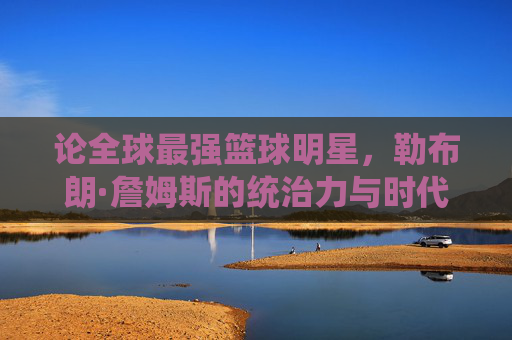 论全球最强篮球明星，勒布朗·詹姆斯的统治力与时代印记，论全球最强篮球明星，勒布朗·詹姆斯的统治力与时代印记