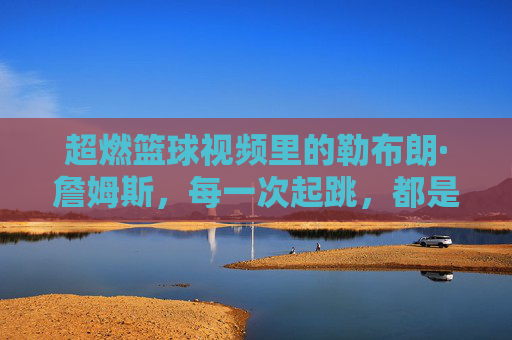 超燃篮球视频里的勒布朗·詹姆斯，每一次起跳，都是对巅峰的致敬，超燃篮球视频里的勒布朗·詹姆斯，每一次起跳，都是对巅峰的致敬