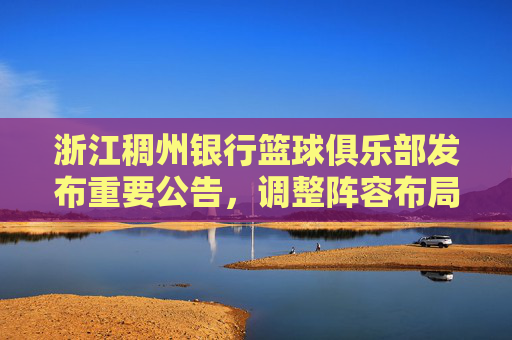 浙江稠州银行篮球俱乐部发布重要公告，调整阵容布局，聚焦长远发展，浙江稠州银行篮球俱乐部发布重要公告，调整阵容布局，聚焦长远发展