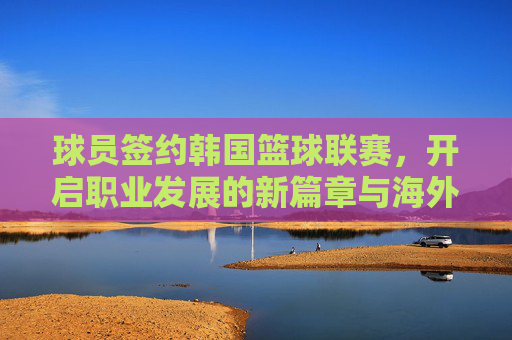 球员签约韩国篮球联赛,开启职业发展的新篇章与海外竞技之旅,球员签约韩国篮球联赛,开启职业发展的新篇章与海外竞技之旅