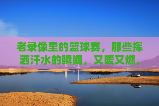 老录像里的篮球赛，那些挥洒汗水的瞬间，又暖又燃，老录像里的篮球赛，那些挥洒汗水的瞬间，又暖又燃