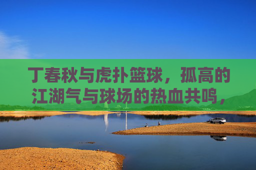 丁春秋与虎扑篮球,孤高的江湖气与球场的热血共鸣,丁春秋与虎扑篮球,孤高的江湖气与球场的热血共鸣
