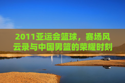2011亚运会篮球,赛场风云录与中国男篮的荣耀时刻,2011亚运会篮球,赛场风云录与中国男篮的荣耀时刻