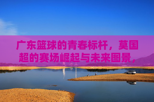 广东篮球的青春标杆，莫国超的赛场崛起与未来图景，广东篮球的青春标杆，莫国超的赛场崛起与未来图景