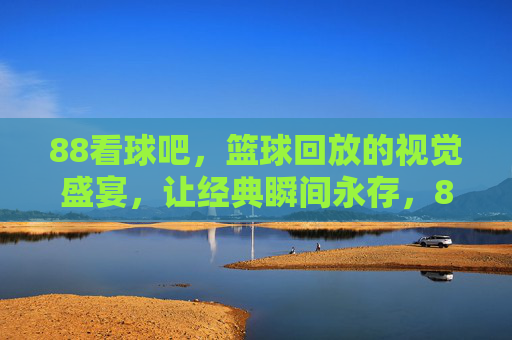 88看球吧，篮球回放的视觉盛宴，让经典瞬间永存，88看球吧，篮球回放的视觉盛宴，让经典瞬间永存