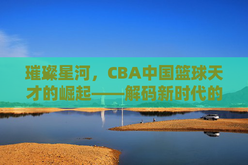 璀璨星河，CBA中国篮球天才的崛起——解码新时代的中国篮球力量，璀璨星河，CBA中国篮球天才的崛起——解码新时代的中国篮球力量